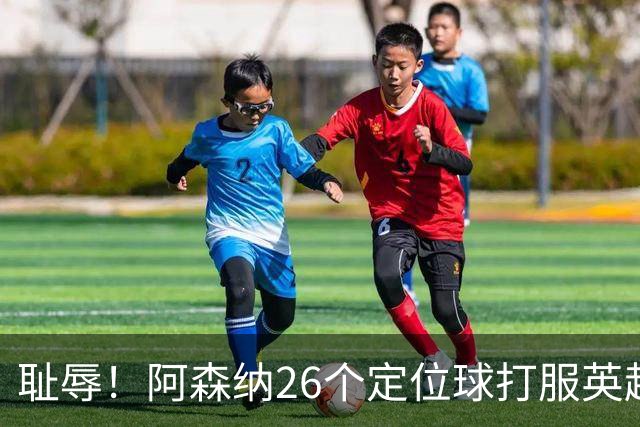 耻辱！阿森纳26个定位球打服英超，名帅急了：都给我回归人盯人